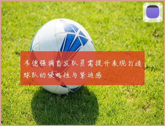 韦德强调首发队员需提升表现打造球队的侵略性与紧迫感