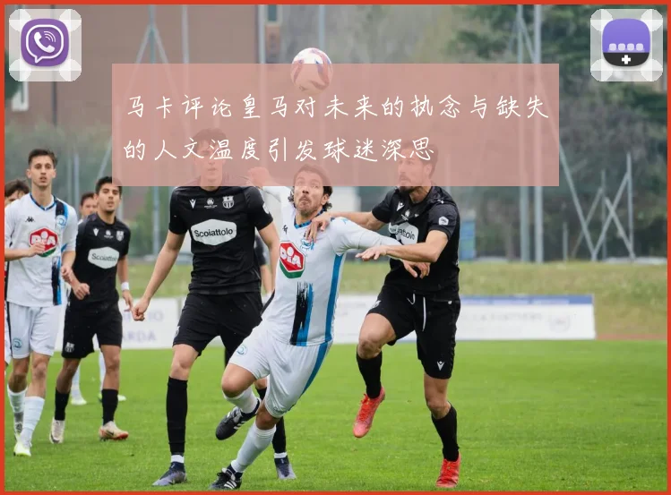 马卡评论皇马对未来的执念与缺失的人文温度引发球迷深思