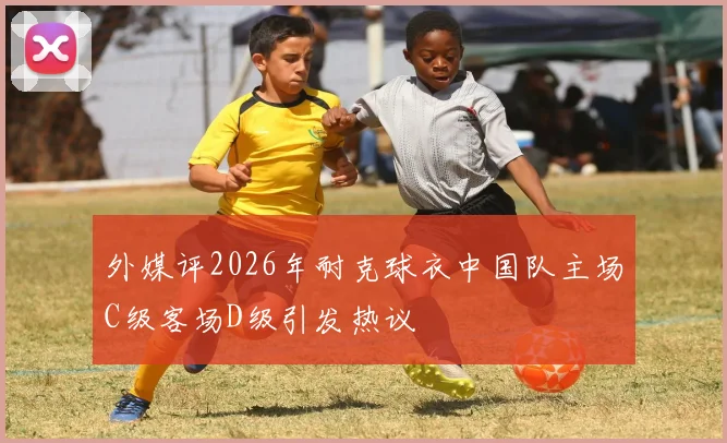 外媒评2026年耐克球衣中国队主场C级客场D级引发热议