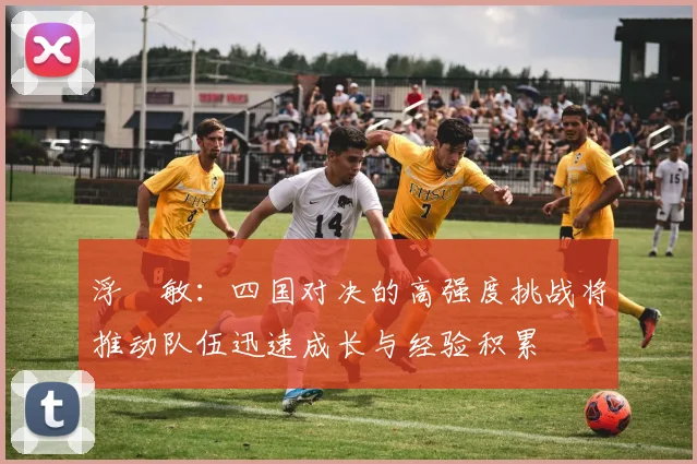 浮嶋敏：四国对决的高强度挑战将推动队伍迅速成长与经验积累