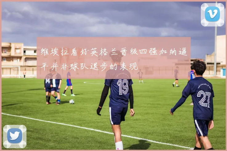 维埃拉看好英格兰晋级四强加纳逼平并非球队退步的表现