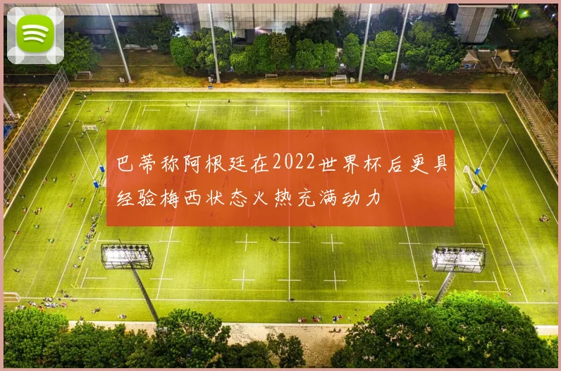 巴蒂称阿根廷在2022世界杯后更具经验梅西状态火热充满动力