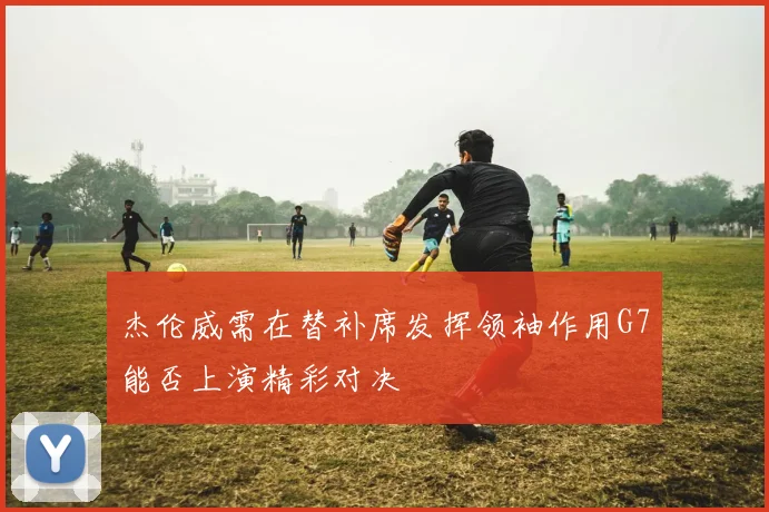 杰伦威需在替补席发挥领袖作用G7能否上演精彩对决