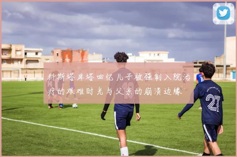 科斯塔库塔回忆儿子被强制入院治疗的艰难时光与父亲的崩溃边缘