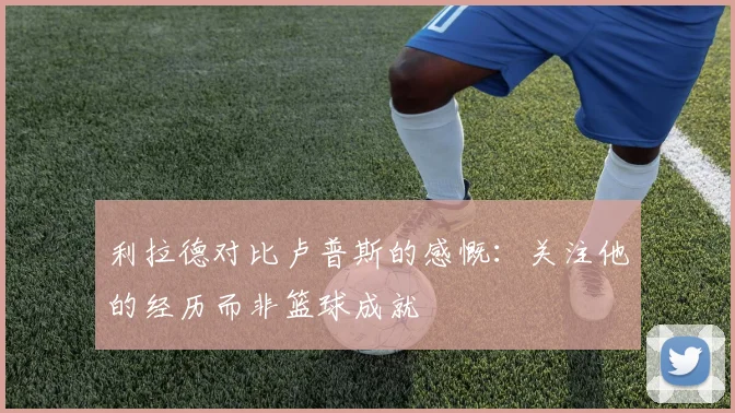 利拉德对比卢普斯的感慨：关注他的经历而非篮球成就