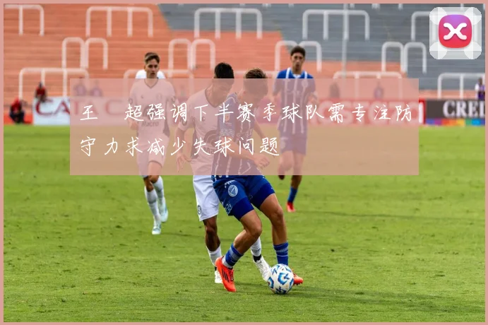 王燊超强调下半赛季球队需专注防守力求减少失球问题