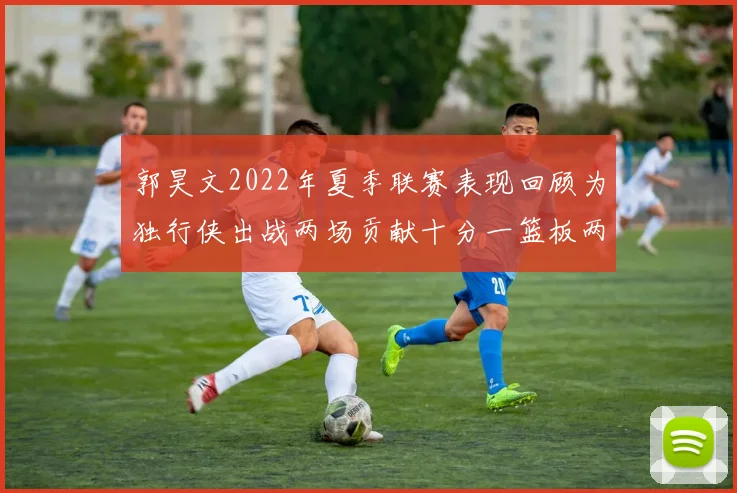 郭昊文2022年夏季联赛表现回顾为独行侠出战两场贡献十分一篮板两助攻