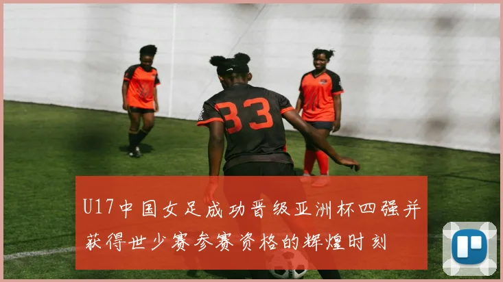 U17中国女足成功晋级亚洲杯四强并获得世少赛参赛资格的辉煌时刻