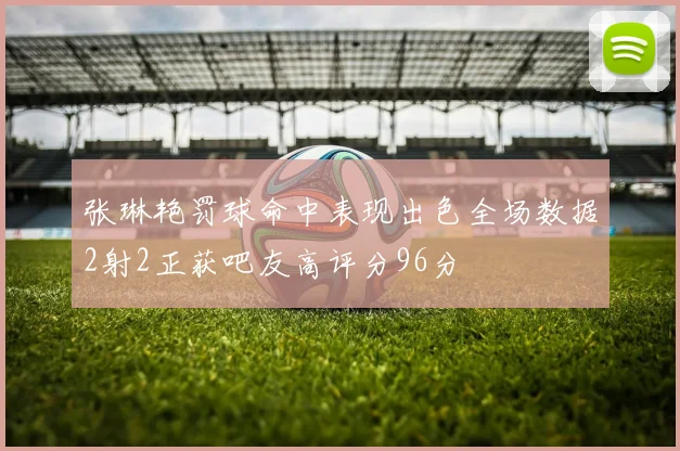张琳艳罚球命中表现出色全场数据2射2正获吧友高评分96分
