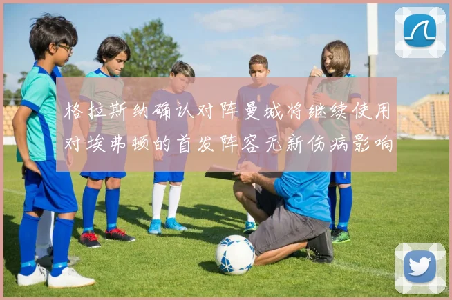格拉斯纳确认对阵曼城将继续使用对埃弗顿的首发阵容无新伤病影响