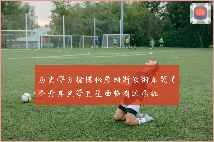 历史得分榜揭秘詹姆斯领衔东契奇乔丹库里等巨星面临淘汰危机